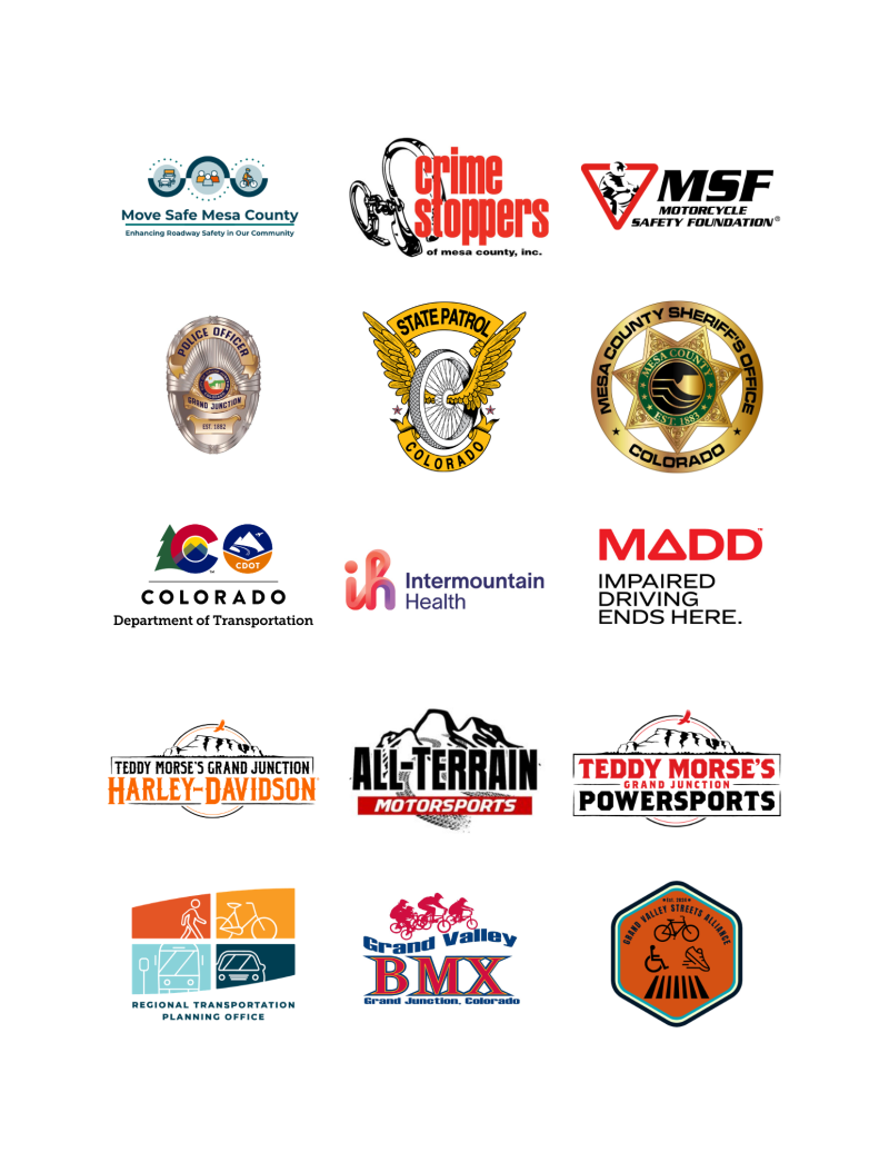 Logos for Move Safe Mesa County,&nbsp;Crime Stoppers of Mesa County,&nbsp;Motorcycle Safety Foundation, Grand Junction Police Department, Colorado State Patrol, Mesa County Sheriff's Office,&nbsp;Colorado Department of Transportation,&nbsp;Intermountain Health St. Mary's Regional Hospital,&nbsp;MADD Impaired Driving Ends Here.,&nbsp;Teddy Morse's Grand Junction Harley-Davidson, All-Terrain Motorsports,&nbsp;Teddy Morse's Grand Junction Powersports,&nbsp;Regional Transportation Planning Office,&nbsp;Grand Valley BMX,&nbsp;and Grand Valley Streets Alliance